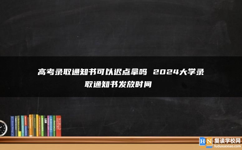 高考录取通知书可以迟点拿吗 2024大学录取通知书发放时间 