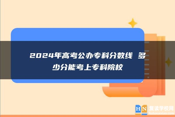 2024年高考公办专科分数线 多少分能考上专科院校