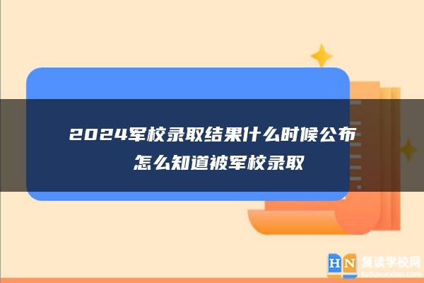 2024军校录取结果什么时候公布 怎么知道被军校录取