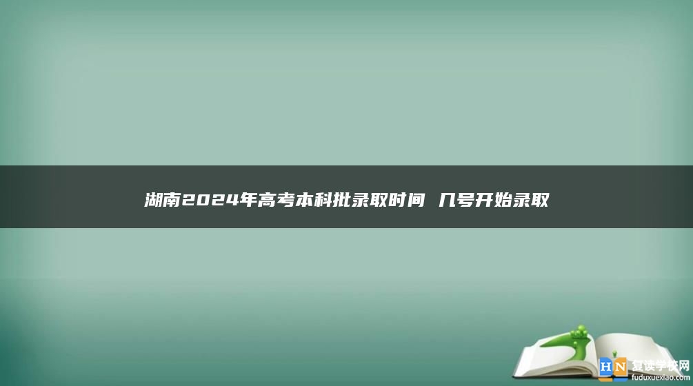 湖南2024年高考本科批录取时间 几号开始录取