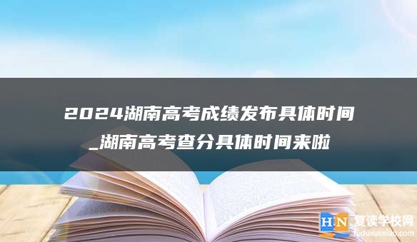 2024湖南高考成绩发布具体时间_湖南高考查分具体时间来啦