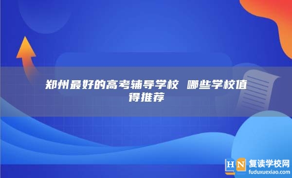 郑州最好的高考辅导学校 哪些学校值得推荐