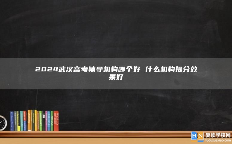 2024武汉高考辅导机构哪个好 什么机构提分效果好