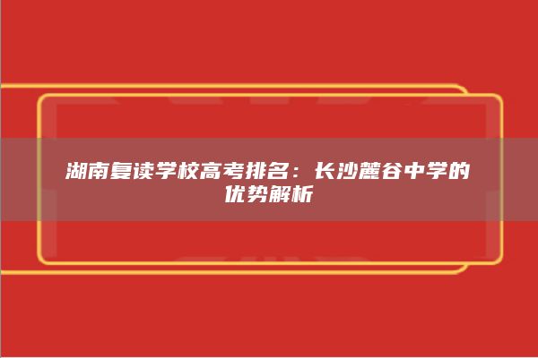 湖南复读学校高考排名：长沙麓谷中学的优势解析