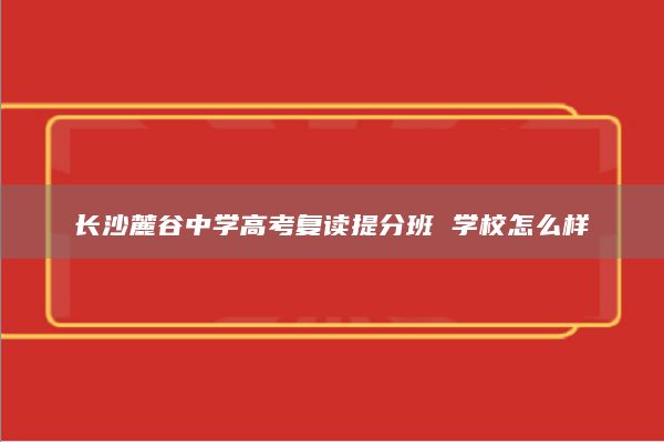 长沙麓谷中学高考复读提分班 学校怎么样