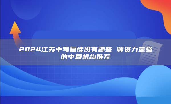 2024江苏中考复读班有哪些 师资力量强的中复机构推荐