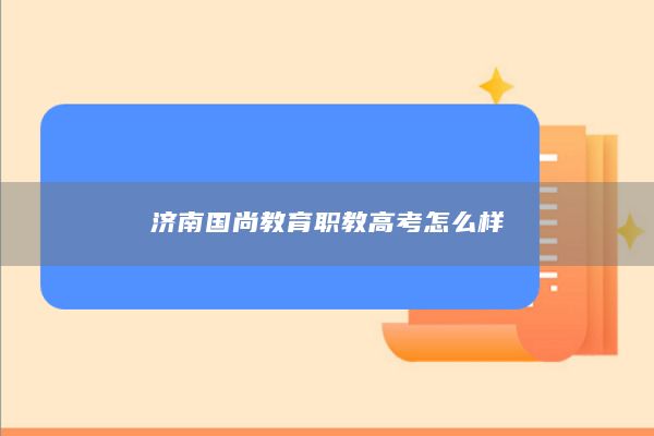 济南国尚教育职教高考怎么样