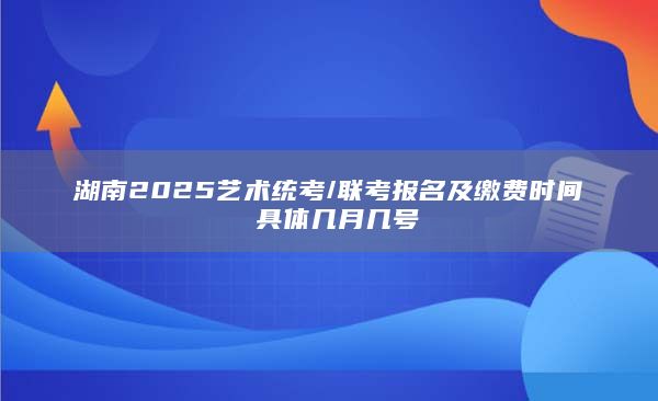 湖南2025艺术统考/联考报名及缴费时间 具体几月几号