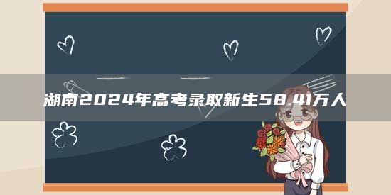 湖南2024年高考录取新生58.41万人