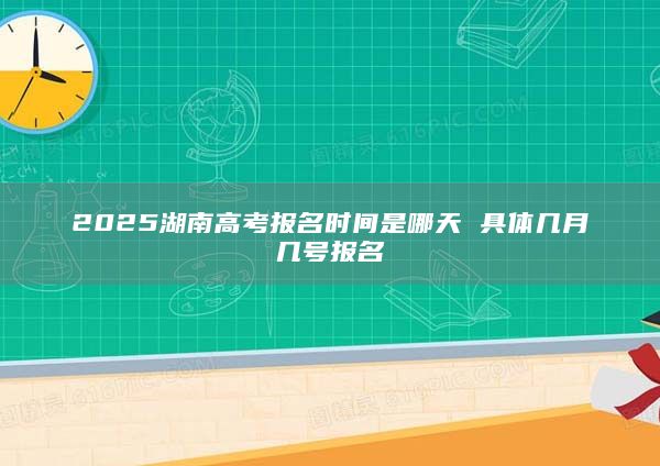 2025湖南高考报名时间是哪天 具体几月几号报名