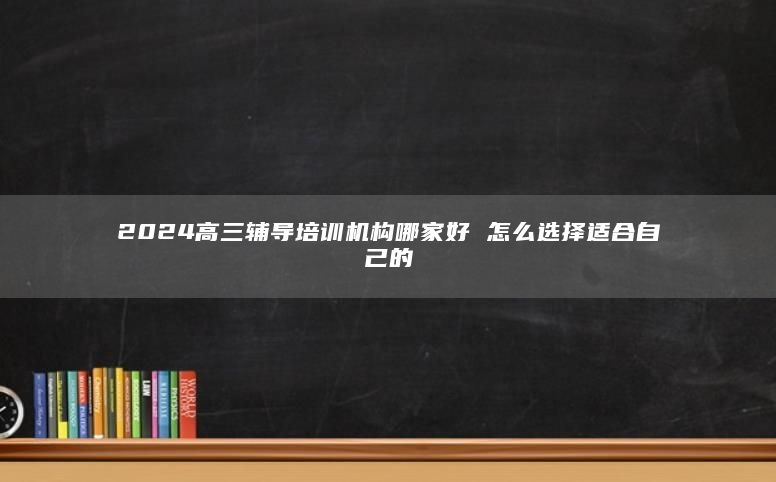 2024高三辅导培训机构哪家好 怎么选择适合自己的