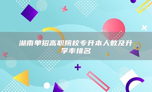 湖南单招高职院校专升本人数及升学率排名