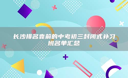 长沙排名靠前的中考初三封闭式补习班名单汇总