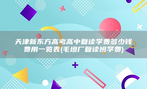 天津新东方高考高中复读学费多少钱费用一览表(毛坦厂复读班学费)