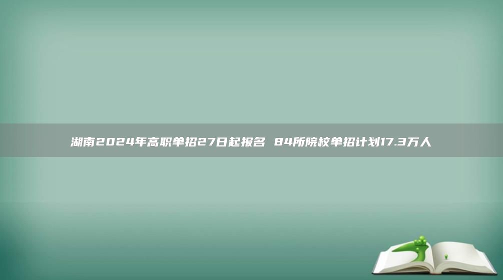 湖南2024年高职单招27日起报名 84所院校单招计划17.3万人