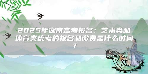 2025年湖南高考报名：艺术类和体育类统考的报名和缴费是什么时间？