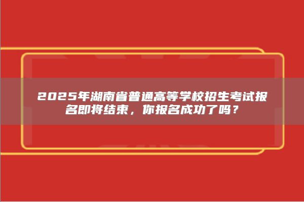 2025年湖南省普通高等学校招生考试报名即将结束，你报名成功了吗？