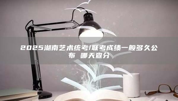 2025湖南艺术统考/联考成绩一般多久公布 哪天查分