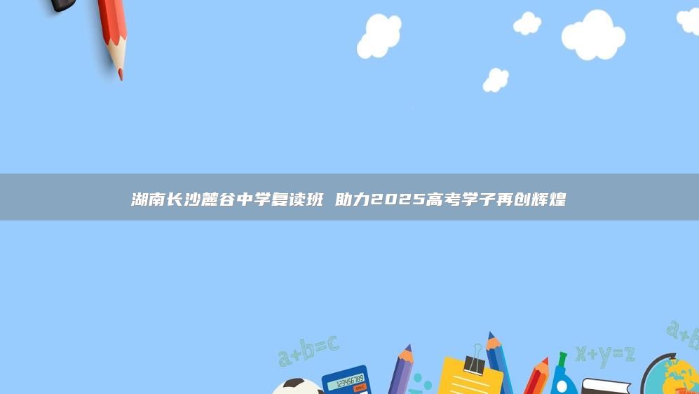 湖南长沙麓谷中学复读班 助力2025高考学子再创辉煌