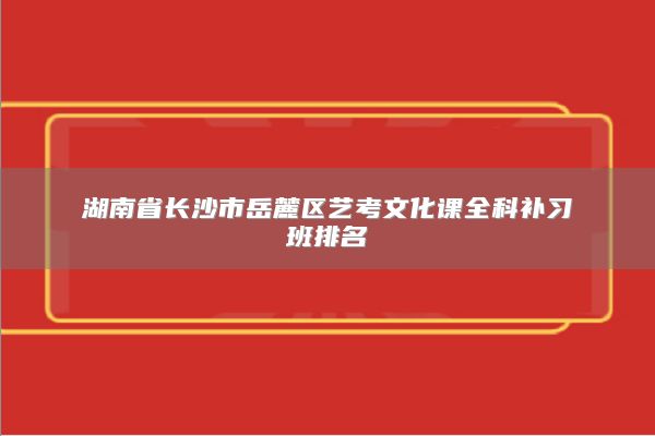 湖南省长沙市岳麓区艺考文化课全科补习班排名