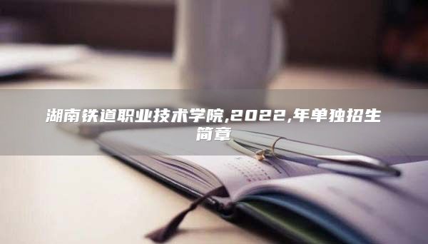 湖南铁道职业技术学院,2022,年单独招生简章