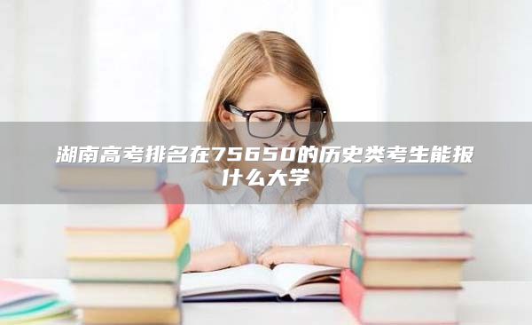 湖南高考排名在75650的历史类考生能报什么大学