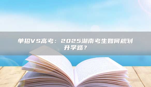 单招VS高考：2025湖南考生如何规划升学路？