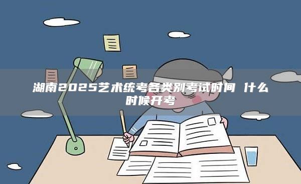 湖南2025艺术统考各类别考试时间 什么时候开考