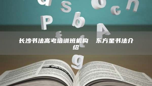 长沙书法高考培训班机构 ​东方星书法介绍