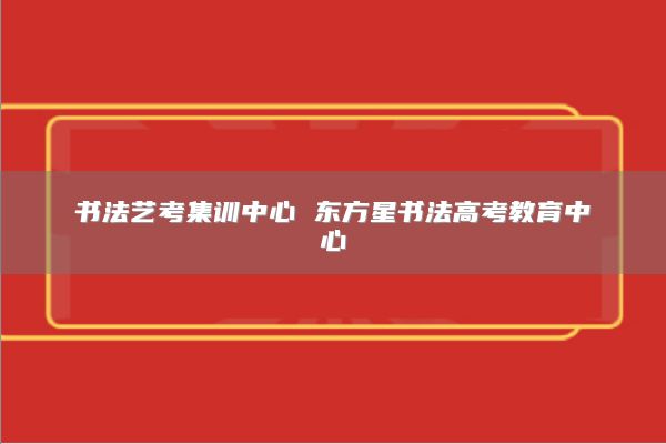 书法艺考集训中心 东方星书法高考教育中心