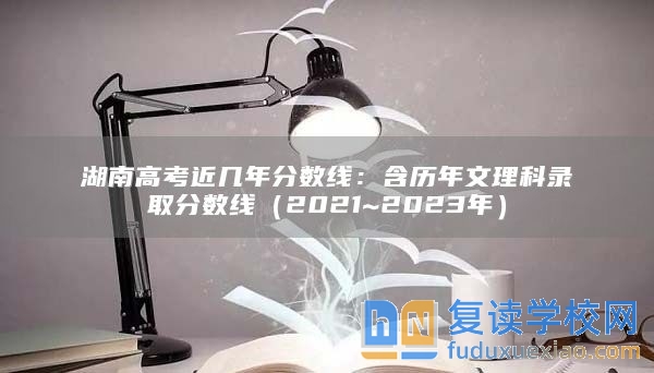 湖南高考近几年分数线：含历年文理科录取分数线（2021~2023年）