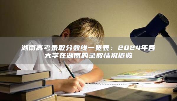 湖南高考录取分数线一览表：2024年各大学在湖南的录取情况概览