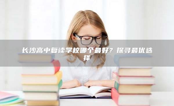 长沙高中复读学校哪个最好？探寻最优选择