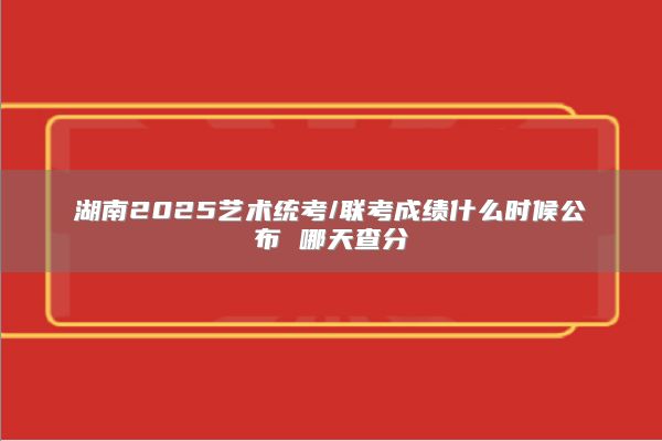 湖南2025艺术统考/联考成绩什么时候公布 哪天查分