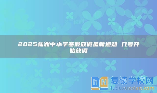 2025株洲中小学寒假放假最新通知 几号开始放假