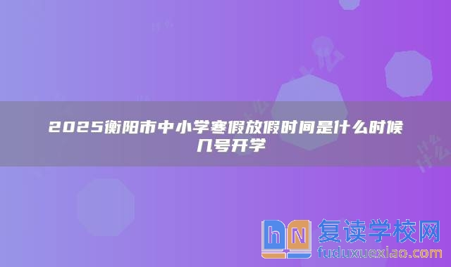 2025衡阳市中小学寒假放假时间是什么时候 几号开学