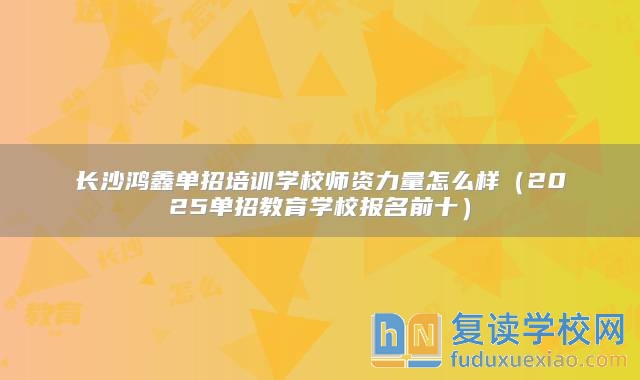 长沙鸿鑫单招培训学校师资力量怎么样（2025单招教育学校报名前十）