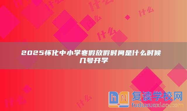 2025怀化中小学寒假放假时间是什么时候 几号开学