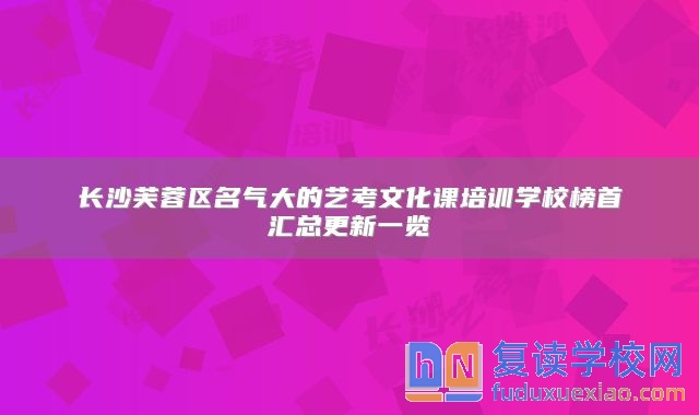 长沙芙蓉区名气大的艺考文化课培训学校榜首汇总更新一览