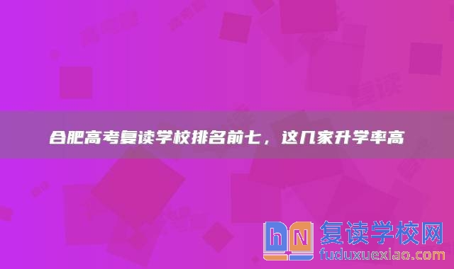 合肥高考复读学校排名前七，这几家升学率高