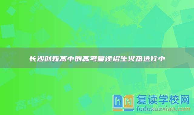 长沙创新高中的高考复读招生火热进行中