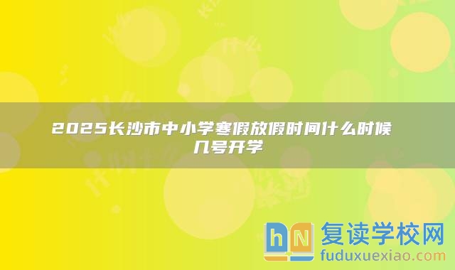 2025长沙市中小学寒假放假时间什么时候 几号开学