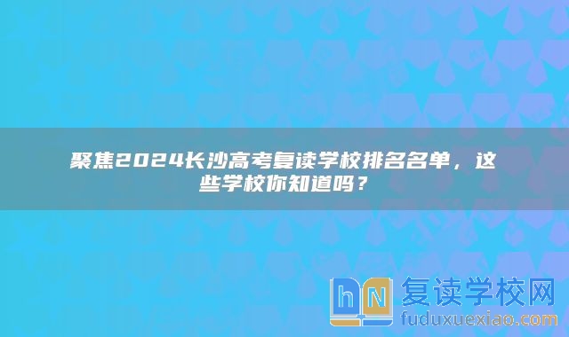 聚焦2024长沙高考复读学校排名名单，这些学校你知道吗？