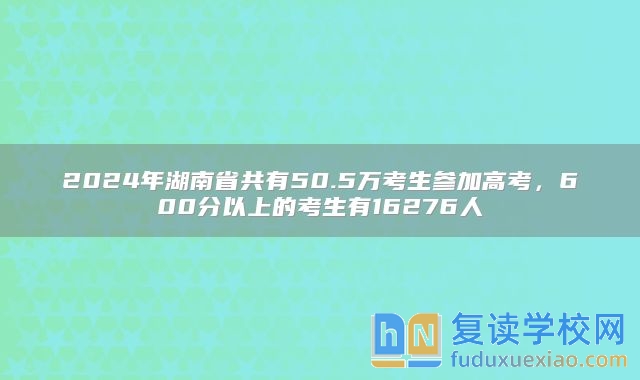 2024年湖南省共有50.5万考生参加高考，600分以上的考生有16276人