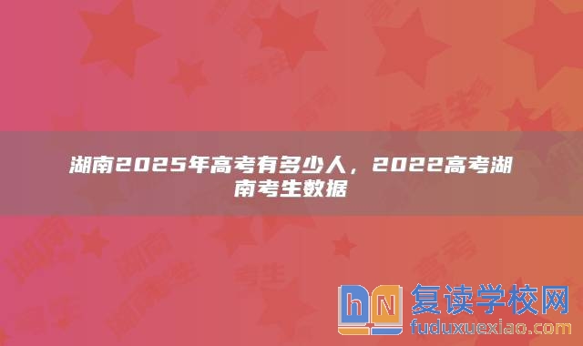 湖南2025年高考有多少人，2022高考湖南考生数据