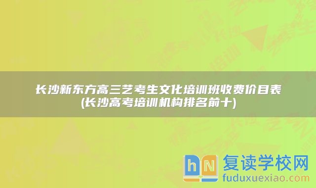 长沙新东方高三艺考生文化培训班收费价目表(长沙高考培训机构排名前十)