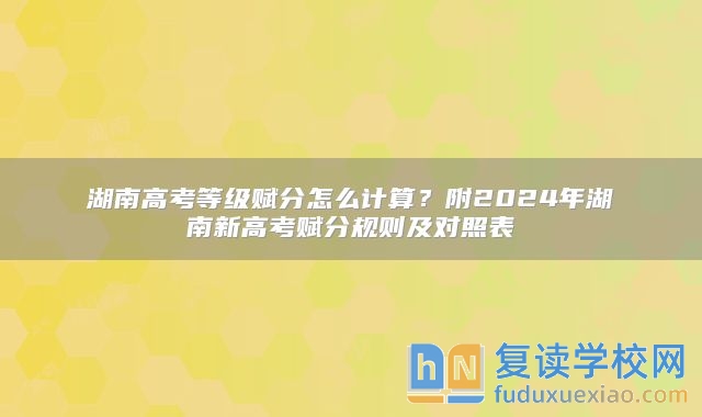 湖南高考等级赋分怎么计算？附2024年湖南新高考赋分规则及对照表