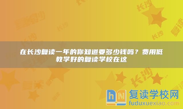 在长沙复读一年的你知道要多少钱吗？费用低教学好的复读学校在这