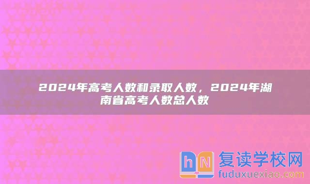 2024年高考人数和录取人数，2024年湖南省高考人数总人数