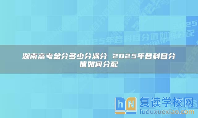 湖南高考总分多少分满分 2025年各科目分值如何分配